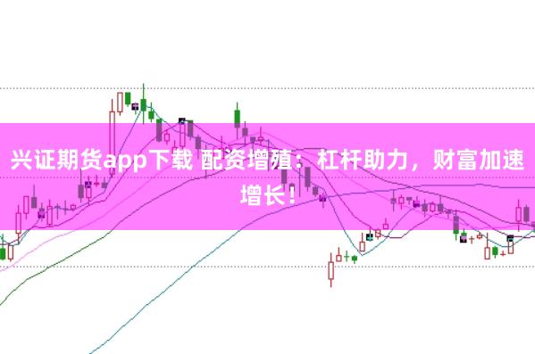 兴证期货app下载 配资增殖：杠杆助力，财富加速增长！