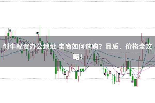 创牛配资办公地址 宝尚如何选购？品质、价格全攻略！
