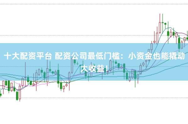 十大配资平台 配资公司最低门槛：小资金也能撬动大收益！