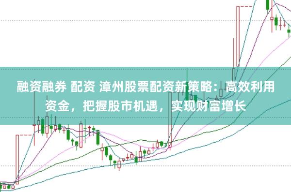 融资融券 配资 漳州股票配资新策略：高效利用资金，把握股市机遇，实现财富增长