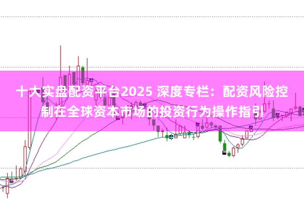 十大实盘配资平台2025 深度专栏：配资风险控制在全球资本市场的投资行为操作指引
