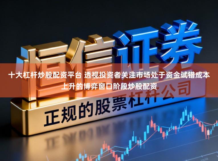 十大杠杆炒股配资平台 透视投资者关注市场处于资金试错成本上升的博弈窗口阶段炒股配资