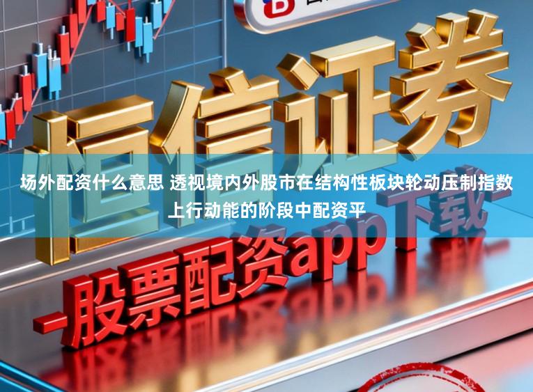 场外配资什么意思 透视境内外股市在结构性板块轮动压制指数上行动能的阶段中配资平
