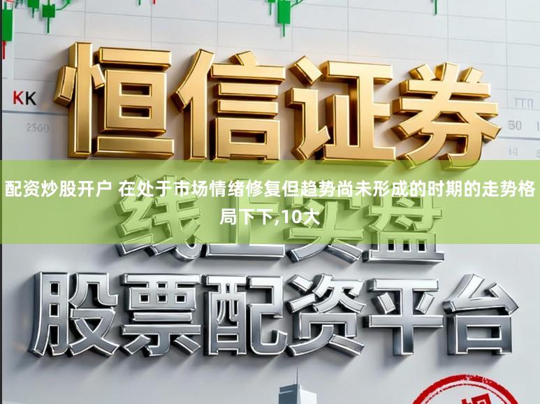 配资炒股开户 在处于市场情绪修复但趋势尚未形成的时期的走势格局下下,10大