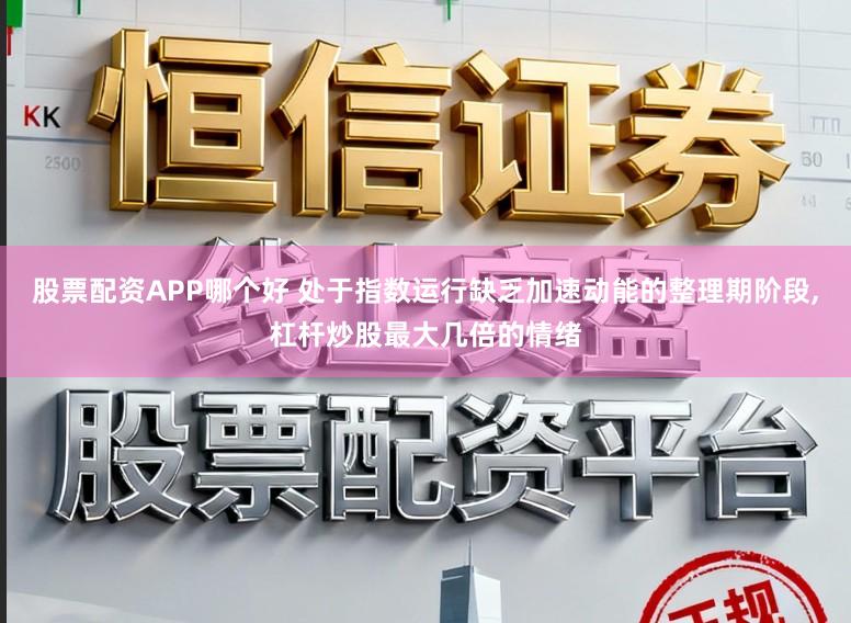 股票配资APP哪个好 处于指数运行缺乏加速动能的整理期阶段,杠杆炒股最大几倍的情绪