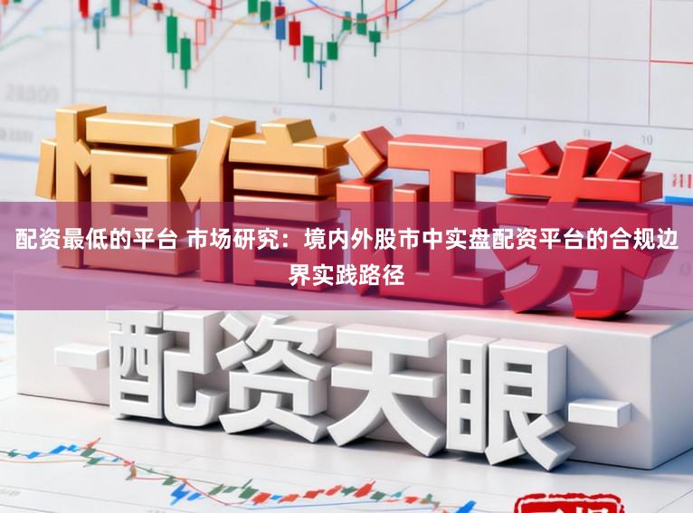 配资最低的平台 市场研究：境内外股市中实盘配资平台的合规边界实践路径