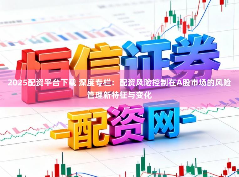 2025配资平台下载 深度专栏：配资风险控制在A股市场的风险管理新特征与变化