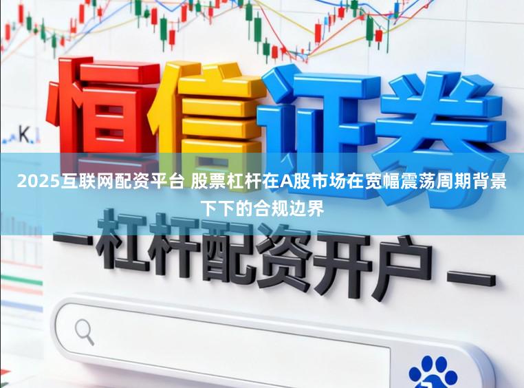 2025互联网配资平台 股票杠杆在A股市场在宽幅震荡周期背景下下的合规边界